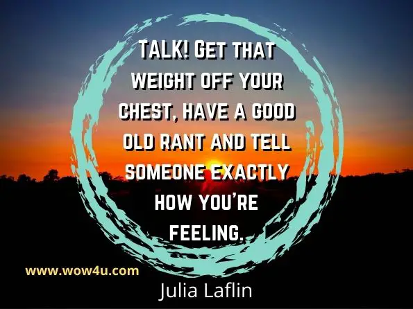 TALK! Get that weight off your chest, have a good old rant and tell someone exactly how you’re feeling. Julia Laflin, 100 Things to Pick You Up When You're Feeling Down
