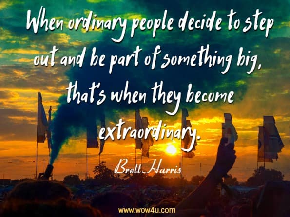 When ordinary people decide to step out and be part of something big, thatï¿½s 
	when they become extraordinary. Brett Harris, Do Hard Things
