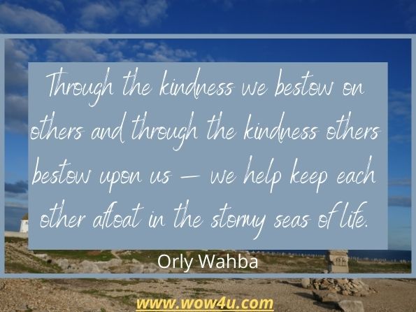 Through the kindness we bestow on others and through the kindness others bestow upon us ï¿½ we help keep each other afloat in the stormy seas of life.
Orly Wahba,   Kindness Boomerang
