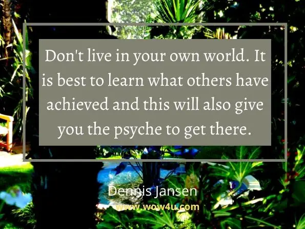 Don't live in your own world. It is best to learn what others have 
achieved and this will also give you the psyche to get there.   Dennis Jansen,  Articles Of Growth 
