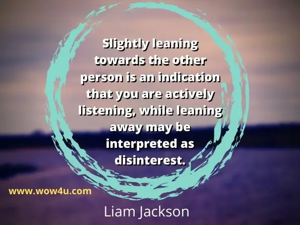 Slightly leaning towards the other person is an indication that you are actively listening, while leaning away may be interpreted as disinterest.
Liam Jackson, How To Communicate
