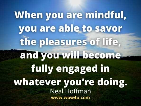When you are mindful, you are able to savor the pleasures of life, and you will become fully engaged in whatever you’re doing. Neal Hoffman, How To Practise Mindfulness
