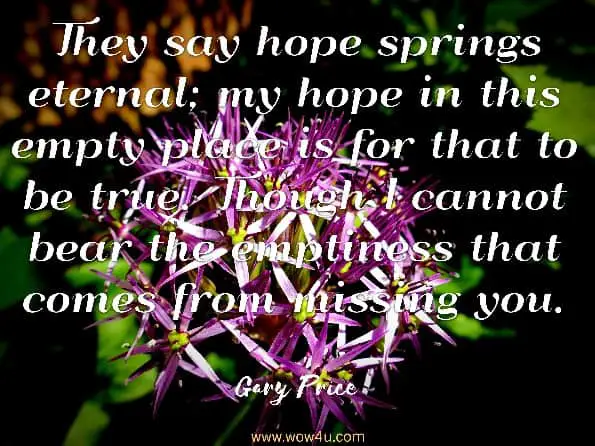 They say hope springs eternal; my hope in this empty place is for that to be true. Though I cannot bear the emptiness that comes from missing you. They say hope springs eternal; my hope in this empty place is for that to be true. Though I cannot bear the emptiness that comes from missing you.

