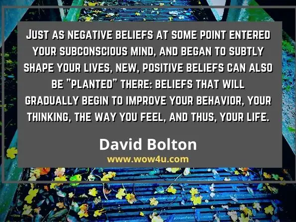 Just as negative beliefs at some point entered your subconscious mind, and began to subtly shape your lives, new, positive beliefs can also be planted there: 
beliefs that will gradually begin to improve your behavior, your thinking, the way you feel, and thus, your life. David Bolton 
