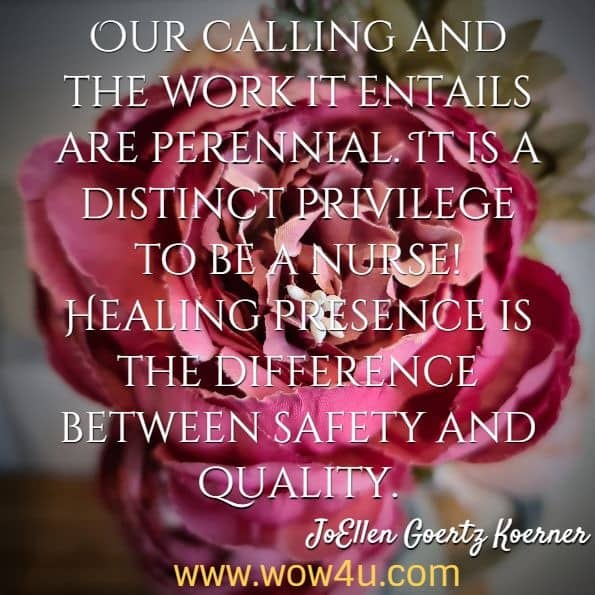 Our calling and the work it entails are perennial. It is a distinct privilege to be a nurse! Healing presence is the difference between safety and quality. JoEllen Goertz Koerner, Healing Presence
 
