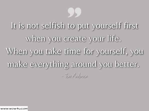 It is not selfish to put yourself first when you create your life. When you take time for yourself, you make everything around you better. Tom Anderson, Your Journey Of Being 
