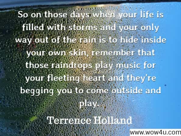 So on those days when your life is filled with storms and your only way out of the rain is to hide inside your own skin, remember that those raindrops play music for your fleeting heart and they're begging you to come outside and play.
Terrence Holland, Like Rain Against My Window
