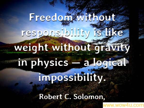 Freedom without responsibility is like weight without gravity in physics ï¿½ a logical impossibility. Robert C. Solomon, It's Good Business
