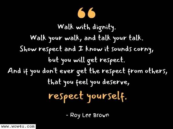 Walk with dignity. Walk your walk, and talk your talk. Show respect and I know it sounds corny, but you will get respect. And if you don't ever get the respect from others, that you feel you deserve, respect yourself. Roy Lee Brown, Daddy, When I Grow Up Will My Vote Count?

