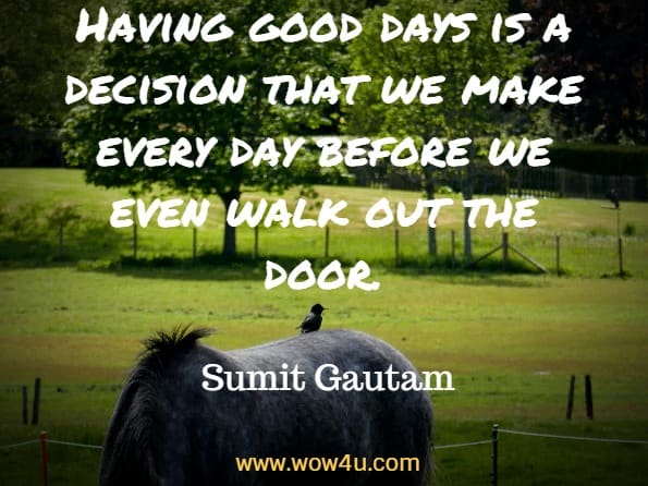 Having good days is a decision that we make every day before we 
even walk out the door. Sumit Gautam
 