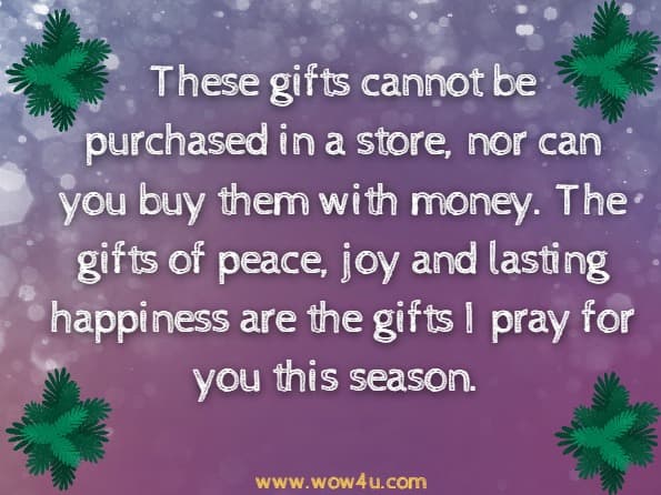 These gifts cannot be purchased in a store, nor can you buy them with money. The gifts of peace, joy and lasting happiness are the gifts
I pray for you this season.