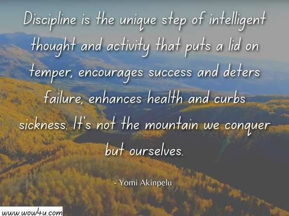 Discipline is the unique step of intelligent thought and activity that puts a lid on temper, encourages success and deters failure, enhances health and curbs sickness. It's not the mountain we conquer but ourselves. Yomi Akinpelu, Blow the Cap off your Capability
