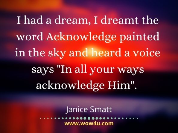 I had a dream, I dreamt the word Acknowledge painted in the sky and heard a voice says In all your ways acknowledge Him.  Janice Smatt, In All Your Ways Acknowledge God
