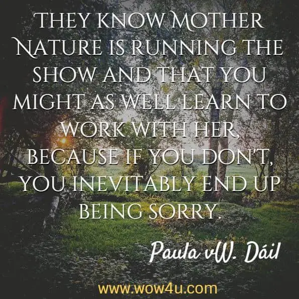 They know Mother Nature is running the show and that you might as well learn to work with her, because if you don't, you inevitably end up being sorry. Paula vW. Dï¿½il, Mother Nature's Daughters
 