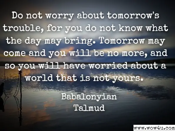 Do not worry about tomorrow's trouble, for you do not know what the day may bring. Tomorrow may come and you will be no more, and so you will have worried about a world that is not yours. 
Babalonyian Talmud