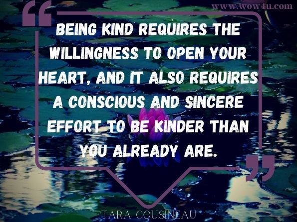 Being kind requires the willingness to open your heart, and it also requires a conscious and sincere effort to be kinder than you already are.
Tara Cousineau PhD, The Kindness Cure
