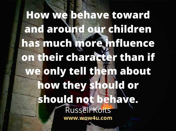 How we behave toward and around our children has much
 more influence on their 
character than if we only tell them about how they should or
 should not behave. Russell Kolts
