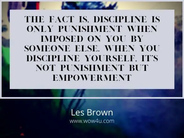 The fact is, discipline is only punishment when imposed on you by someone else.ï¿½ 
When you discipline yourself, it’s not punishment but empowerment. Les Brown
