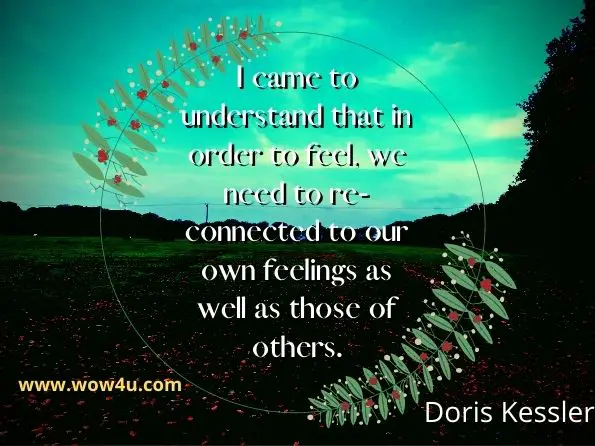 I came to understand that in order to feel, we need to re-connected to our own feelings as well as those of others. Doris Kessler, The Meaning of God: Love Explained on Rumi’s Poetry
 