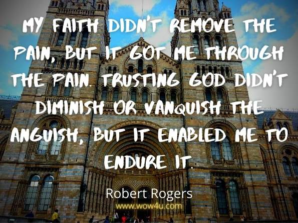 My faith didn't remove the pain, but it got me through the pain. 
Trusting God didn't diminish or vanquish the anguish, 
but it enabled me to endure it.  Robert Rogers,  7 Steps to No Regrets 

