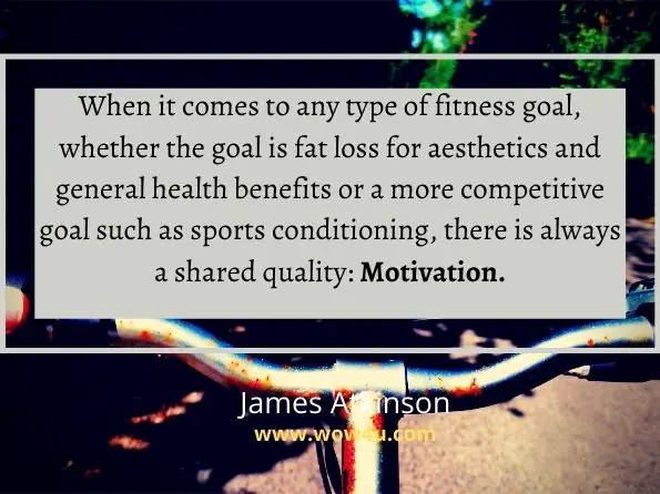 When it comes to any type of fitness goal, whether the goal is fat loss for aesthetics and general health benefits or a more competitive goal such as sports conditioning, there is always a shared quality: Motivation.
James Atkinson, Fitness & Exercise Motivation
