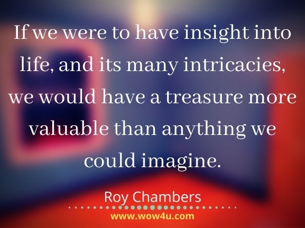 If we were to have insight into life, and its many intricacies, we would have a treasure more valuable than anything we could imagine. Roy Chambers, Living With Natural Law

