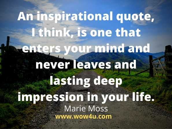 An inspirational quote, I think, is one that enters your mind and never leaves and lasting deep impression in your life.
Marie Moss 
