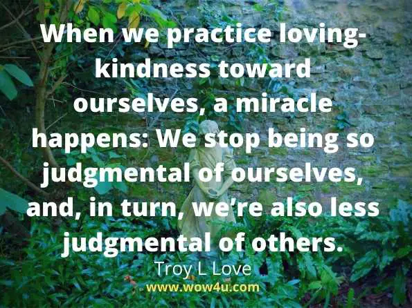 When we practice loving-kindness toward ourselves, a miracle happens: We stop being so judgmental of ourselves, and, in turn, weï¿½re also less judgmental of others.
Troy L Love,   A Year of Self Love
