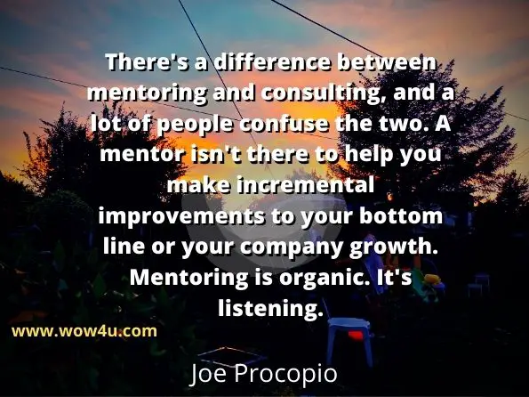 There's a difference between mentoring and consulting, 
and a lot of people confuse the two. A mentor isn't there to help 
you make incremental improvements to your bottom line
 or your company growth. Mentoring is organic. It's listening.  Joe Procopio,  It's All Nonsense 
