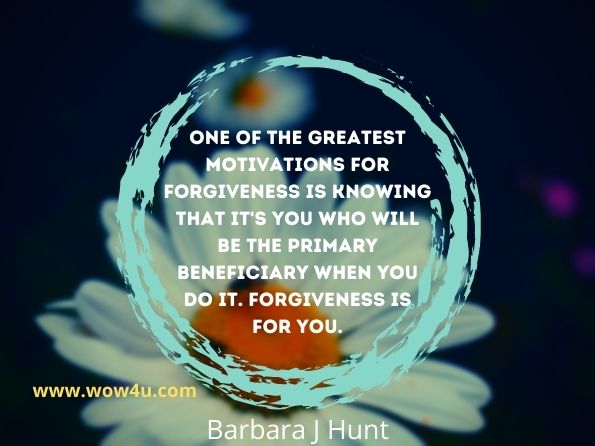 One of the greatest motivations for forgiveness is knowing that it's you who will be the primary beneficiary when you do it. Forgiveness is for you.
Barbara J Hunt, Forgiveness Made Easy
