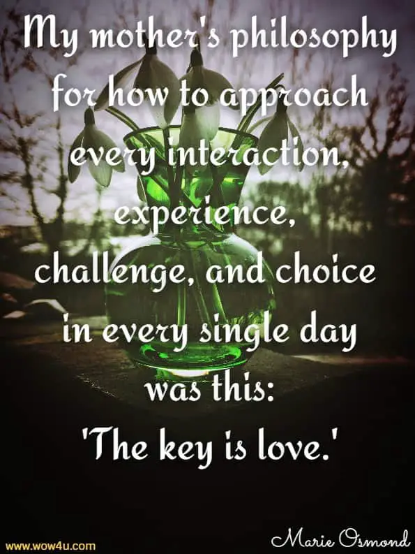 My mother's philosophy for how to approach every interaction, 
experience, challenge, and choice in every single day. Marie Osmond, The Key Is Love
