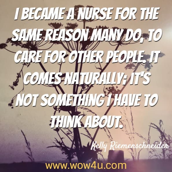 I became a nurse for the same reason many do, to care for other people. It comes naturally; it's not something I have to think about. Kelly Riemenschneider, Memoirs of a School Nurse-You Can't Make This Stuff Up
