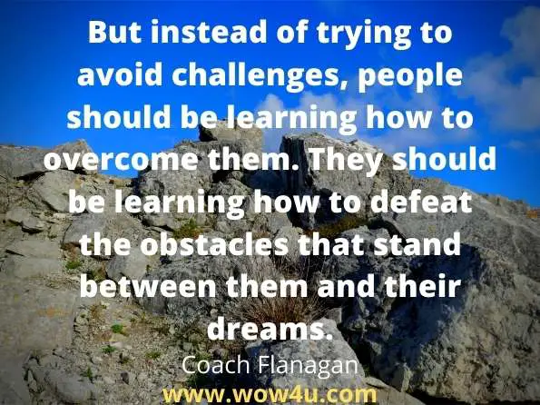 But instead of trying to avoid challenges, people should be learning
 how to overcome them. They should be learning how to defeat the 
obstacles that stand between them and their dreams. Coach Flanagan 
