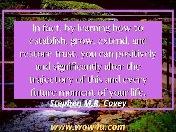 In fact, by learning how to establish, grow, extend, and restore trust, you can positively and significantly alter the trajectory of this and every future moment of your life. 
Stephen M.R. Covey, The SPEED of Trust 