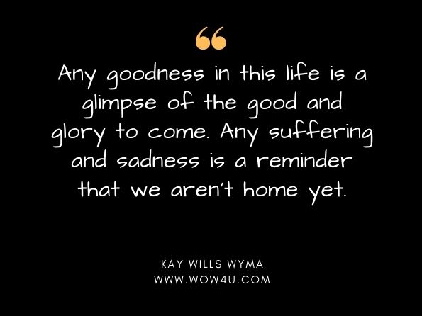 Any goodness in this life is a glimpse of the good and glory to come. Any suffering and sadness is a reminder that we aren't home yet. Kay Wills Wyma, Not the Boss of Us
