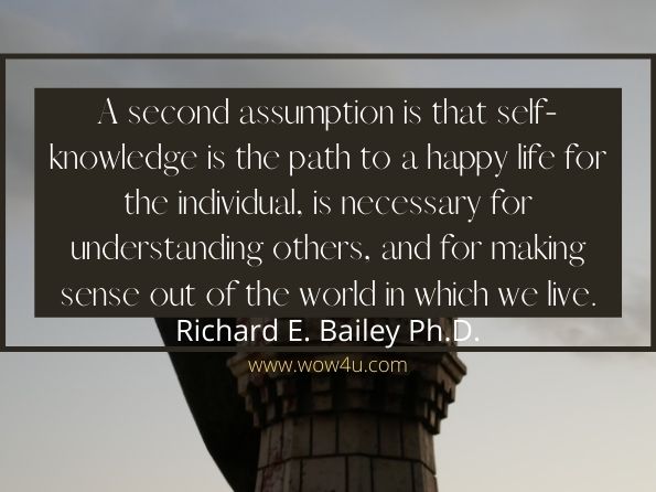 A second assumption is that self-knowledge is the path to a happy life for the individual, is necessary for understanding others, and for making sense out of the world in which we live.
 Richard E. Bailey Ph. D, Understanding Self and Others in the Postmodern World
