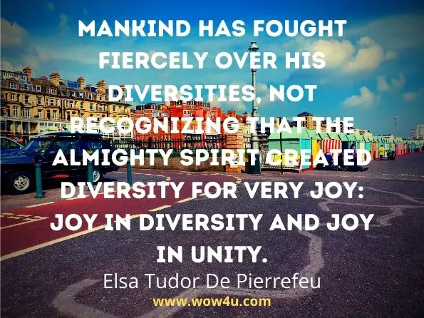 Mankind has fought fiercely over his diversities, not recognizing that the Almighty Spirit created diversity for very joy: joy in diversity and joy in unity. 
Elsa Tudor De Pierrefeu, Unity in the Spirit