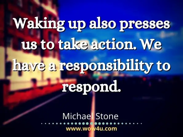 Waking up also presses us to take action. We have a responsibility to respond.Michael Stone  
 