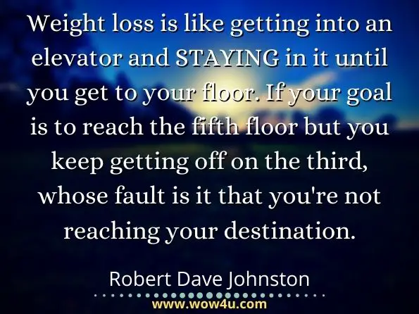 Weight loss is like getting into an elevator and STAYING in it until you get to your floor. If your goal is to reach the fifth floor but you keep getting off on the third, whose fault is it that you're not reaching your destination. Robert Dave Johnston, The Permanent Weight Loss Diet
 