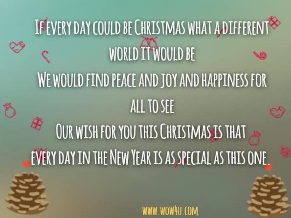 
If every day could be Christmas what a different world it would be
We would find peace and joy and happiness for all to see
Our wish for you this Christmas is that 
every day in the New Year is as special as this one.