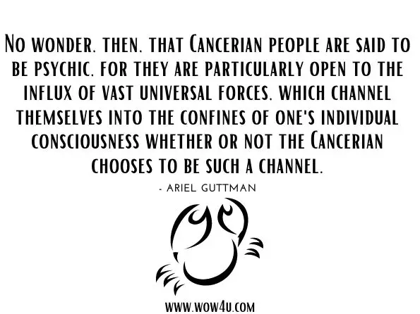 No wonder, then, that Cancerian people are said to be psychic, for they are particularly open to the influx of vast universal forces, which channel themselves into the confines of one's individual consciousness whether or not the Cancerian chooses to be such a channel.
Ariel Guttman, ‎Gail Guttman, ‎Kenneth Johnson, Mythic Astrology
