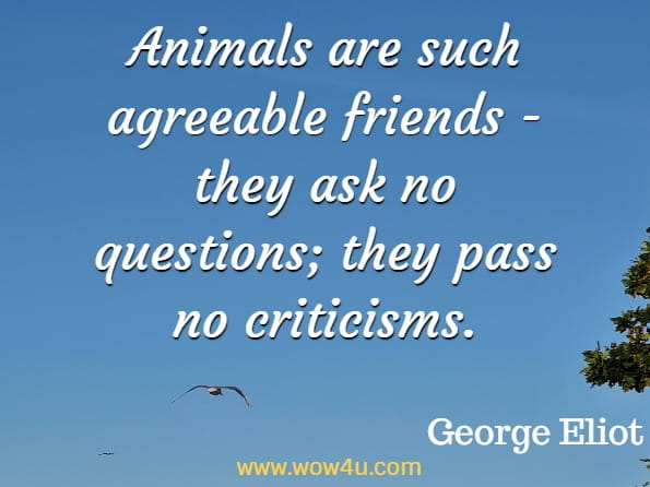 Animals are such agreeable friends - they ask no questions; they pass no criticisms. George Eliot 
