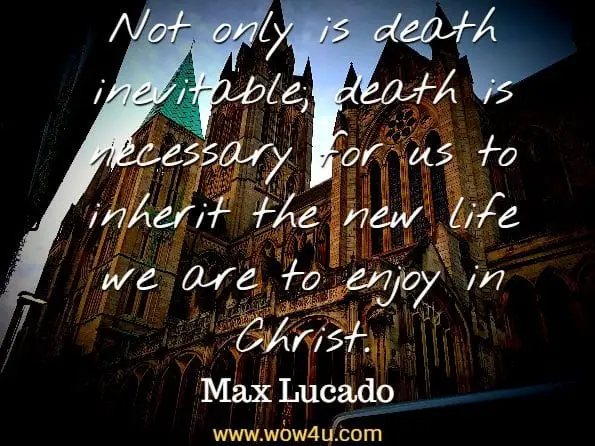 Not only is death inevitable; death is necessary for us to inherit the
 new life we are to enjoy in Christ. Max Lucado
 