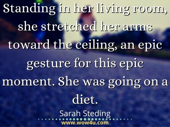  Standing in her living room, she stretched her arms toward the ceiling, an epic gesture for this epic moment. She was going on a diet.  Sarah Steding, A Diet to Die For
 