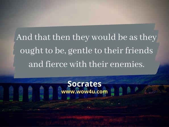 And that then they would be as they ought to be, gentle to their friends and fierce with their enemies. Socrates
