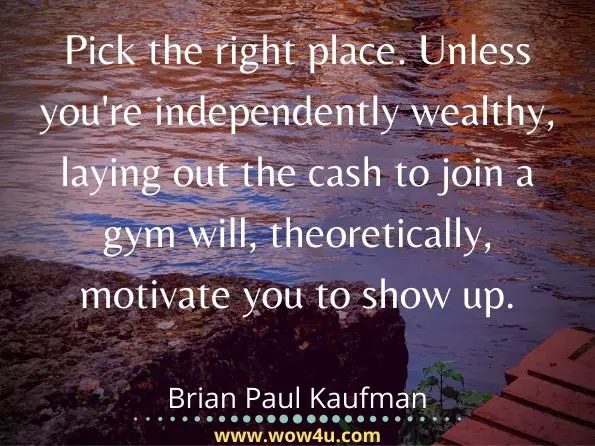 Pick the right place. Unless you're independently wealthy, laying out the cash to join a gym will, theoretically, motivate you to show up. Brian Paul Kaufman, ‎Sid Kirchheimer, ‎The Editors of Men's Health Books, Stronger Faster
 