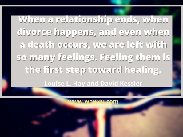 When a relationship ends, when divorce happens, and even 
when a death occurs, we are left with so many feelings. 
Feeling them is the first step toward healing.  Louise L. Hay and David Kessler,  You Can Heal Your Heart
