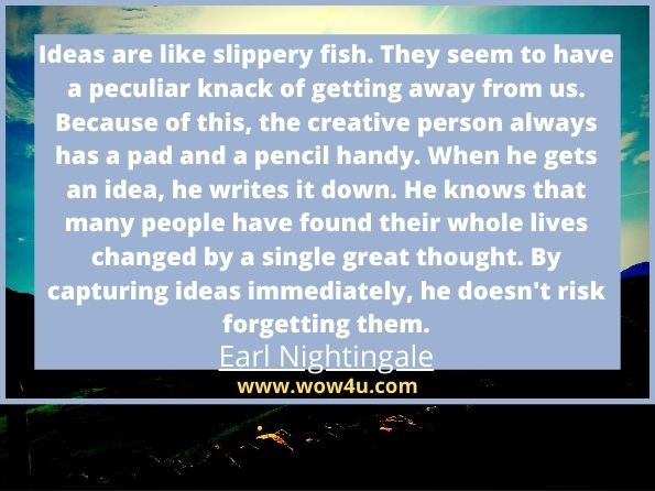 Ideas are like slippery fish. They seem to have a peculiar knack of
 getting away from us. Because of this, the creative person always
 has a pad and a pencil handy. When
 he gets an idea, he writes it down. He knows that many 
people have found their whole lives changed by a single great thought. By capturing ideas immediately, he doesn't risk forgetting them. Earl Nightingale
