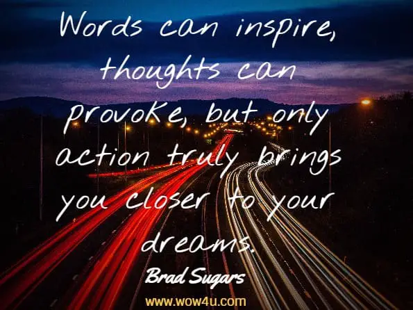 Words can inspire, thoughts can provoke, but only action truly brings 
you closer to your dreams. Brad Sugars
 