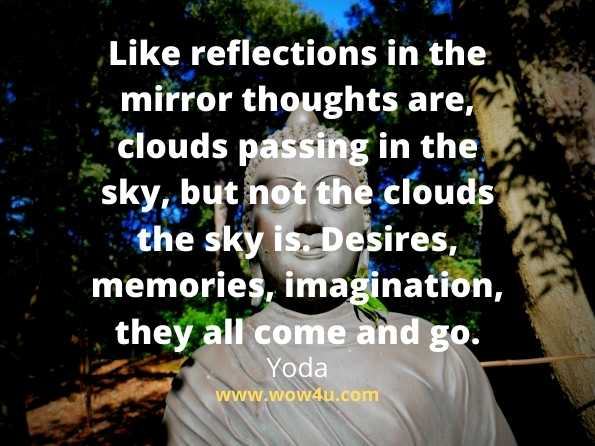 Like reflections in the mirror thoughts are, clouds passing in the sky, but not the clouds the sky is. Desires, memories, imagination, they all come and go.
Yoda